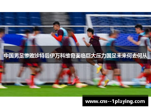 中国男足惨败沙特后伊万科维奇面临巨大压力国足未来何去何从