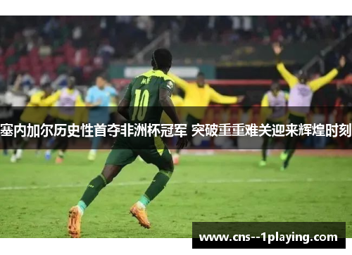 塞内加尔历史性首夺非洲杯冠军 突破重重难关迎来辉煌时刻