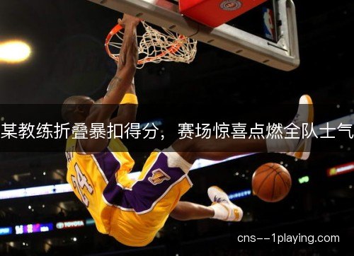 某教练折叠暴扣得分，赛场惊喜点燃全队士气